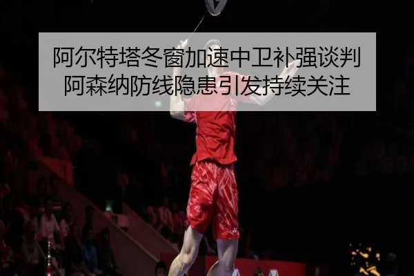 阿尔特塔冬窗加速中卫补强谈判 阿森纳防线隐患引发持续关注
